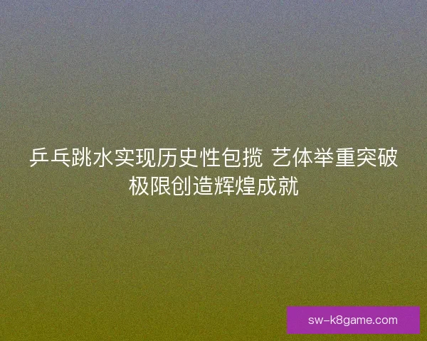乒乓跳水实现历史性包揽 艺体举重突破极限创造辉煌成就