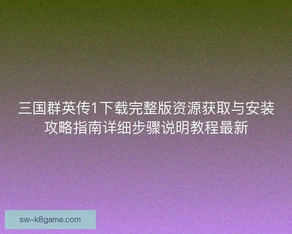 三国群英传1下载完整版资源获取与安装攻略指南详细步骤说明教程最新
