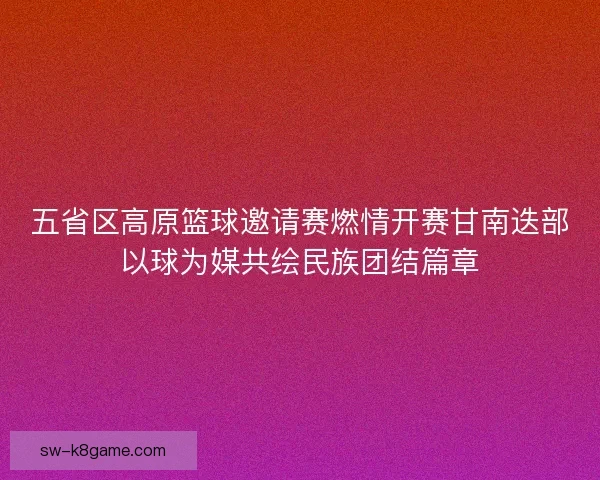五省区高原篮球邀请赛燃情开赛甘南迭部以球为媒共绘民族团结篇章
