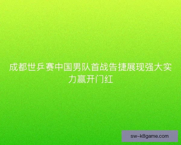 成都世乒赛中国男队首战告捷展现强大实力赢开门红