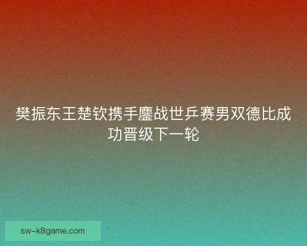 樊振东王楚钦携手鏖战世乒赛男双德比成功晋级下一轮
