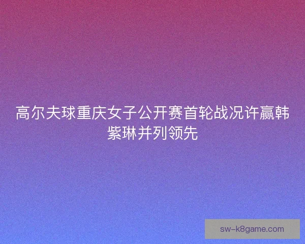 高尔夫球重庆女子公开赛首轮战况许赢韩紫琳并列领先 高尔夫球重庆女子公开赛首轮战况许赢韩紫琳并列领先
