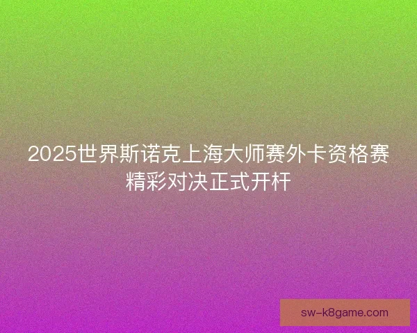 2025世界斯诺克上海大师赛外卡资格赛精彩对决正式开杆 2025世界斯诺克上海大师赛外卡资格赛精彩对决正式开杆