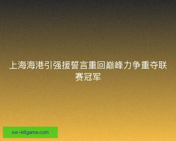 上海海港引强援誓言重回巅峰力争重夺联赛冠军 上海海港引强援誓言重回巅峰力争重夺联赛冠军