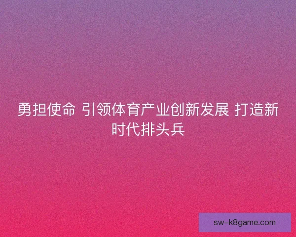 勇担使命 引领体育产业创新发展 打造新时代排头兵 勇担使命 引领体育产业创新发展 打造新时代排头兵