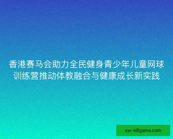 香港赛马会助力全民健身青少年儿童网球训练营推动体教融合与健康成长新实践 香港赛马会助力全民健身青少年儿童网球训练营推动体教融合与健康成长新实践
