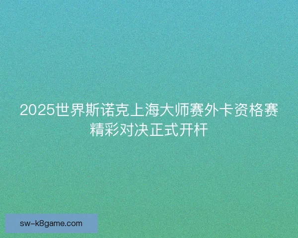 2025世界斯诺克上海大师赛外卡资格赛精彩对决正式开杆 2025世界斯诺克上海大师赛外卡资格赛精彩对决正式开杆
