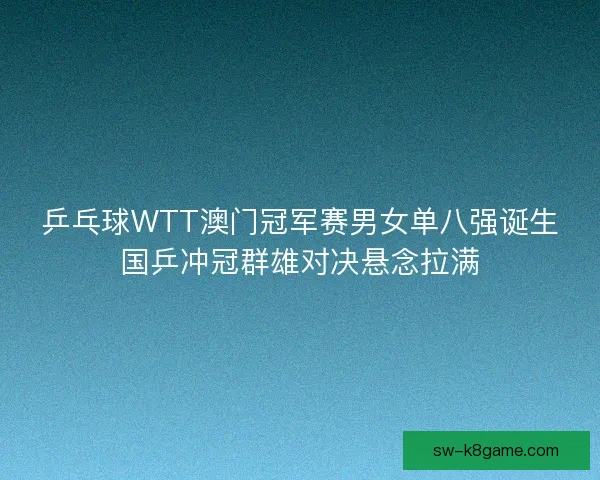 乒乓球WTT澳门冠军赛男女单八强诞生国乒冲冠群雄对决悬念拉满 乒乓球WTT澳门冠军赛男女单八强诞生国乒冲冠群雄对决悬念拉满