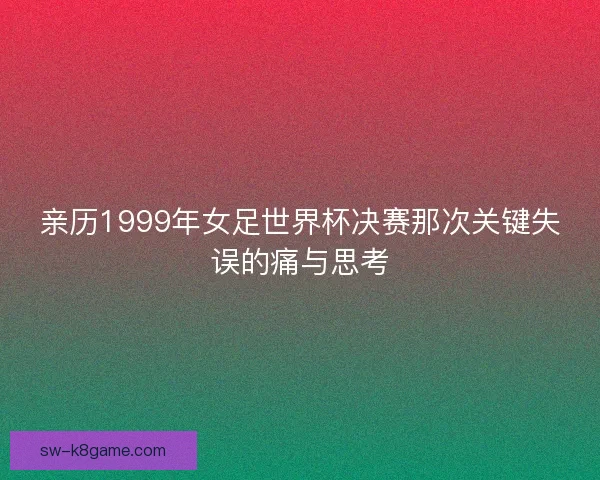亲历1999年女足世界杯决赛那次关键失误的痛与思考 亲历1999年女足世界杯决赛那次关键失误的痛与思考