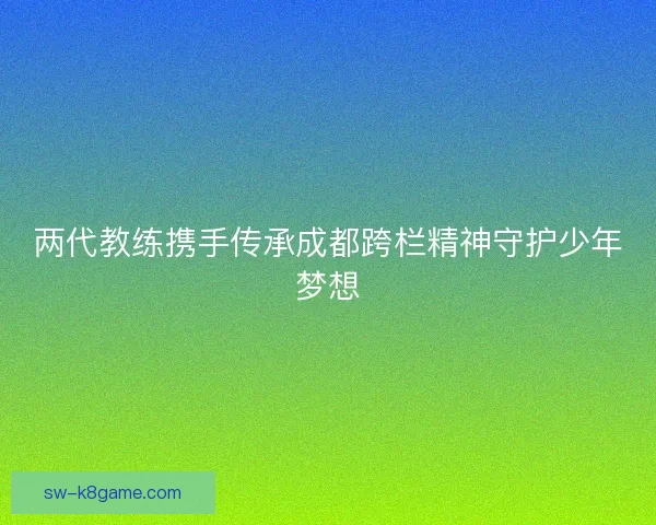 两代教练携手传承成都跨栏精神守护少年梦想