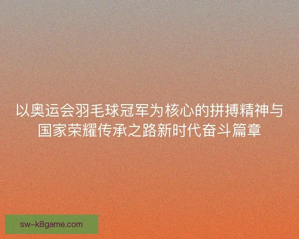 以奥运会羽毛球冠军为核心的拼搏精神与国家荣耀传承之路新时代奋斗篇章