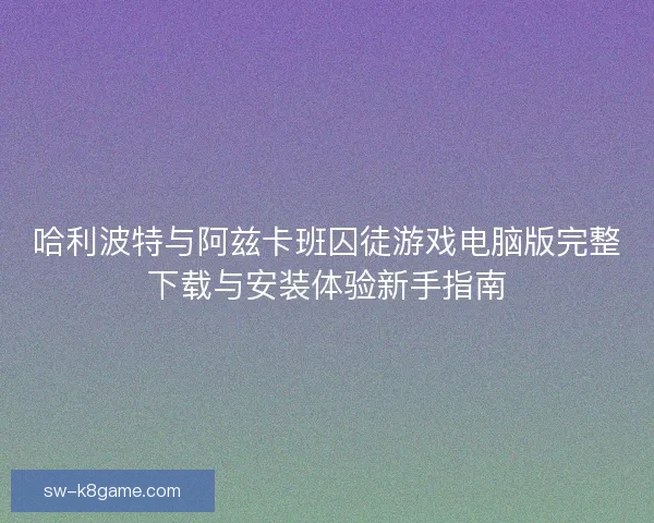哈利波特与阿兹卡班囚徒游戏电脑版完整下载与安装体验新手指南