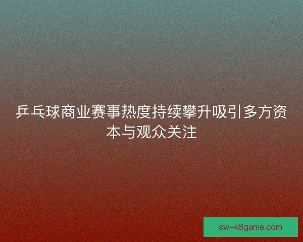 乒乓球商业赛事热度持续攀升吸引多方资本与观众关注