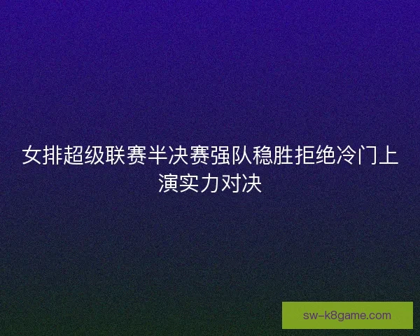 女排超级联赛半决赛强队稳胜拒绝冷门上演实力对决